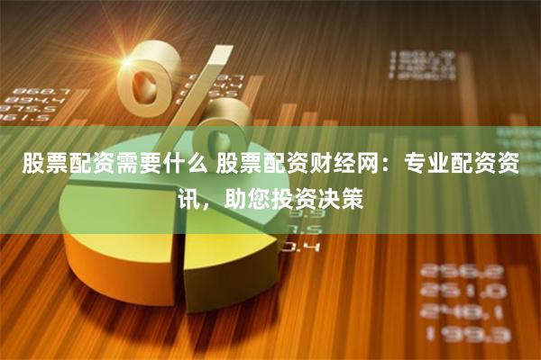 股票配资需要什么 股票配资财经网：专业配资资讯，助您投资决策