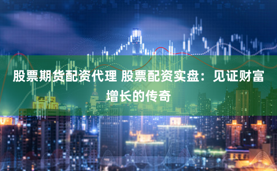 股票期货配资代理 股票配资实盘：见证财富增长的传奇
