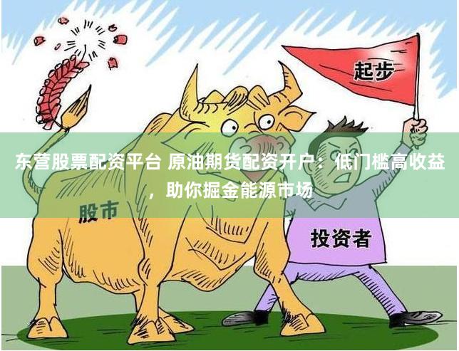 东营股票配资平台 原油期货配资开户：低门槛高收益，助你掘金能源市场