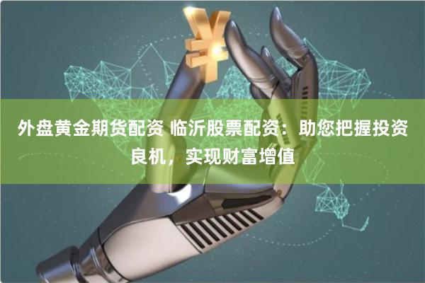外盘黄金期货配资 临沂股票配资：助您把握投资良机，实现财富增值