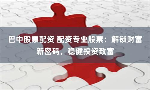 巴中股票配资 配资专业股票：解锁财富新密码，稳健投资致富