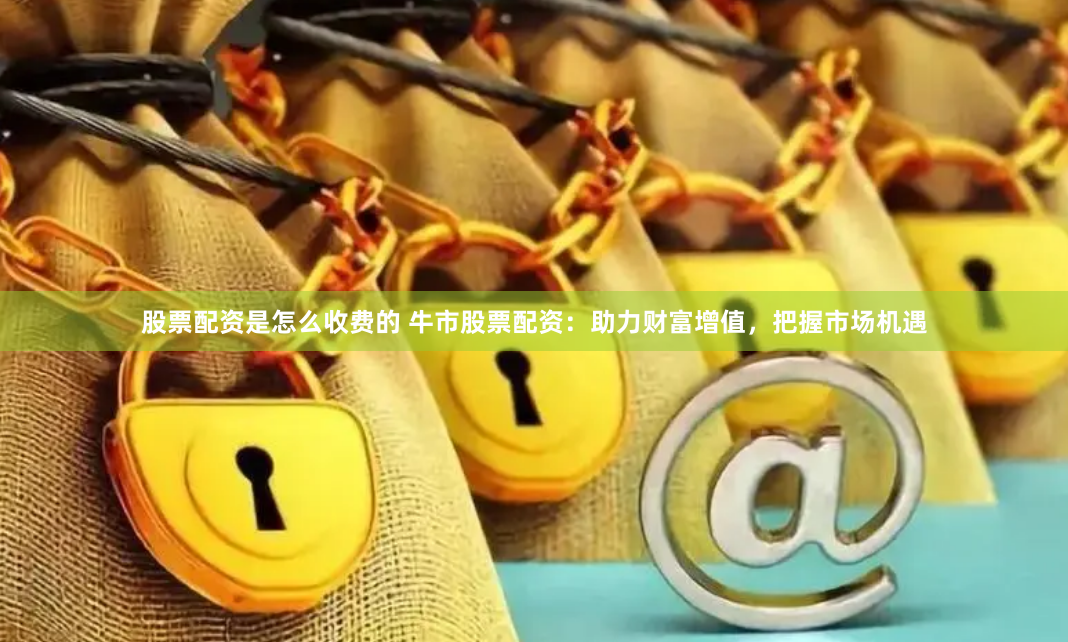 股票配资是怎么收费的 牛市股票配资：助力财富增值，把握市场机遇