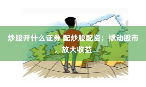 炒股开什么证券 配炒股配资：撬动股市，放大收益
