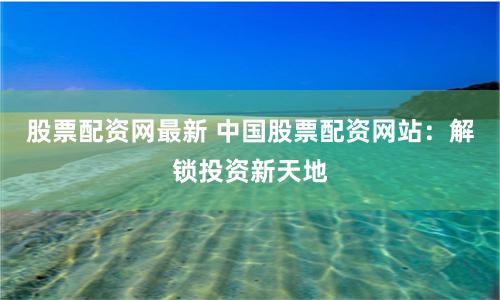 股票配资网最新 中国股票配资网站：解锁投资新天地