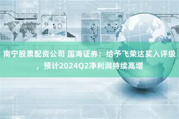 南宁股票配资公司 国海证券：给予飞荣达买入评级，预计2024Q2净利润持续高增