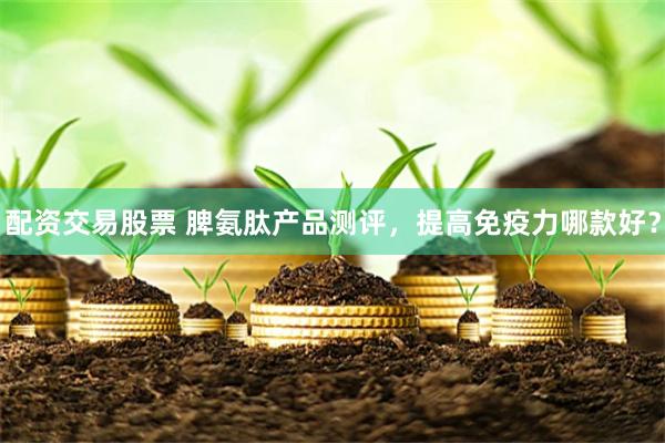 配资交易股票 脾氨肽产品测评，提高免疫力哪款好？