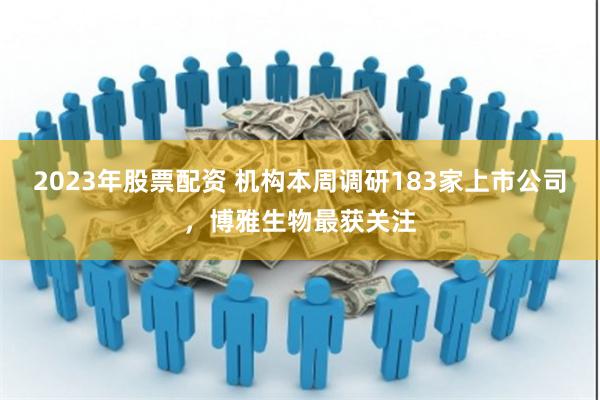 2023年股票配资 机构本周调研183家上市公司，博雅生物最获关注