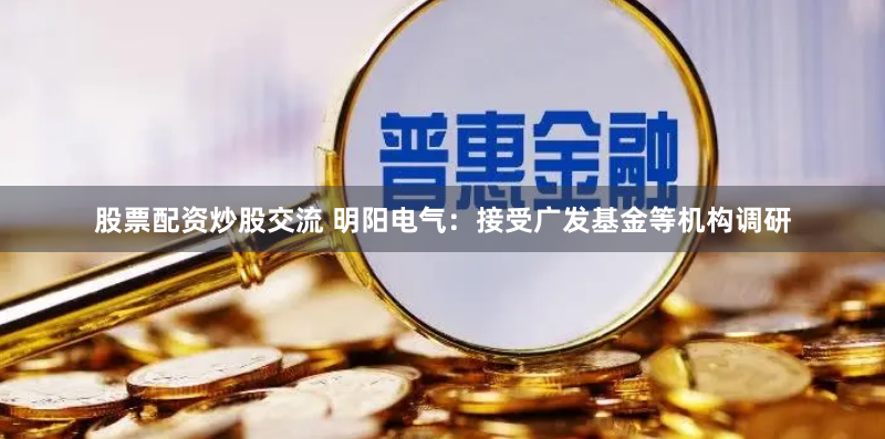 股票配资炒股交流 明阳电气：接受广发基金等机构调研