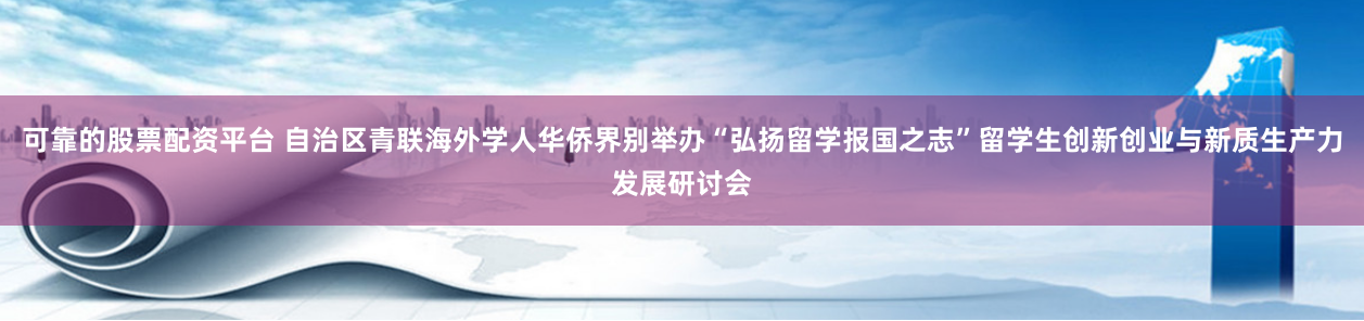 可靠的股票配资平台 自治区青联海外学人华侨界别举办“弘扬留学报国之志”留学生创新创业与新质生产力发展研讨会