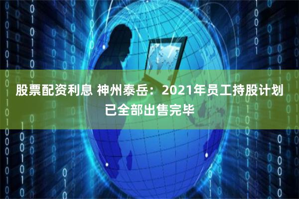 股票配资利息 神州泰岳：2021年员工持股计划已全部出售完毕