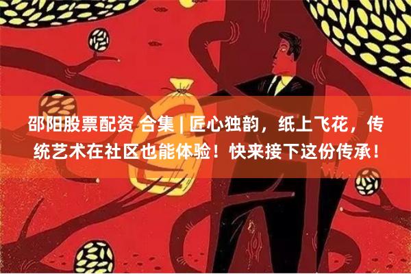 邵阳股票配资 合集 | 匠心独韵，纸上飞花，传统艺术在社区也能体验！快来接下这份传承！