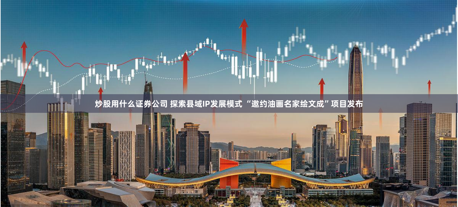 炒股用什么证券公司 探索县域IP发展模式 “邀约油画名家绘文成”项目发布