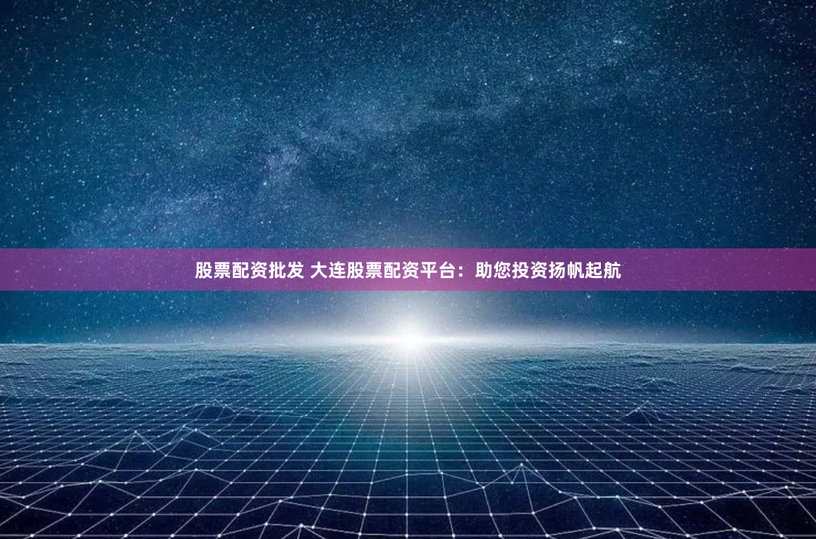股票配资批发 大连股票配资平台：助您投资扬帆起航