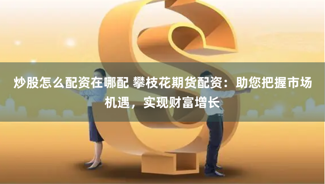 炒股怎么配资在哪配 攀枝花期货配资：助您把握市场机遇，实现财富增长