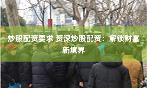 炒股配资要求 资深炒股配资：解锁财富新境界