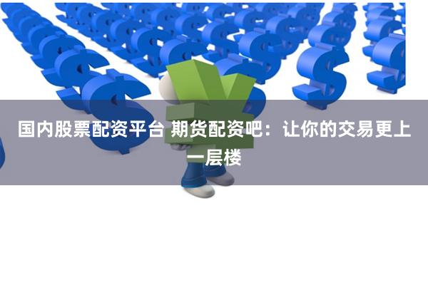 国内股票配资平台 期货配资吧：让你的交易更上一层楼