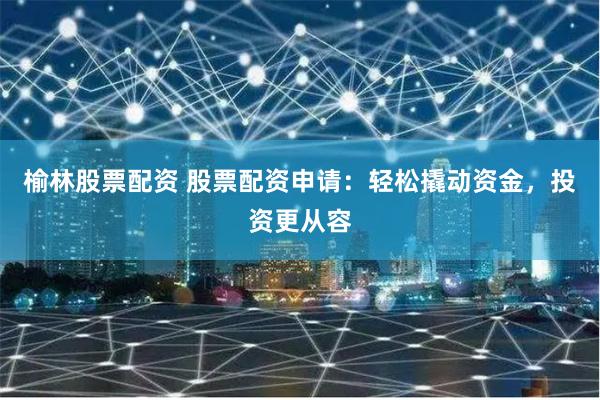 榆林股票配资 股票配资申请：轻松撬动资金，投资更从容