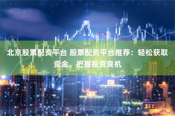 北京股票配资平台 股票配资平台推荐：轻松获取资金，把握投资良机