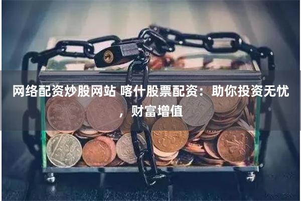 网络配资炒股网站 喀什股票配资：助你投资无忧，财富增值