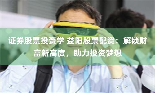 证券股票投资学 益阳股票配资:解锁财富新高度,助力投资梦想