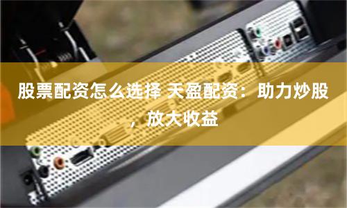 股票配资怎么选择 天盈配资：助力炒股，放大收益