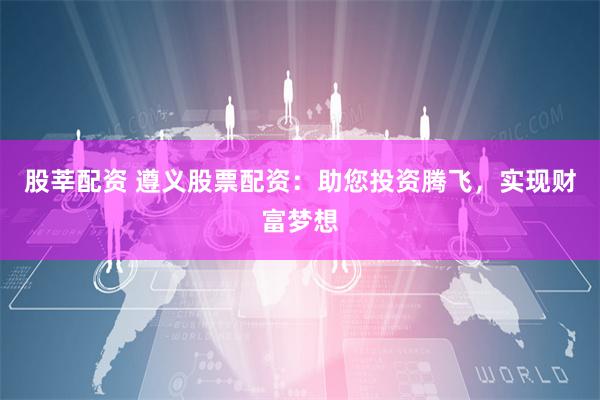 股莘配资 遵义股票配资:助您投资腾飞,实现财富梦想