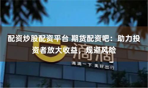 配资炒股配资平台 期货配资吧：助力投资者放大收益，规避风险