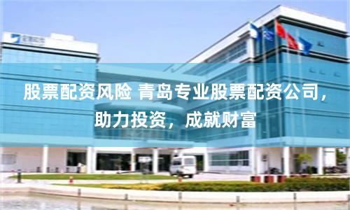 股票配资风险 青岛专业股票配资公司，助力投资，成就财富