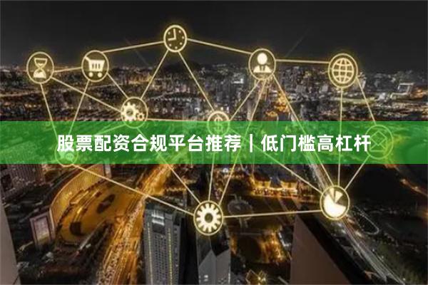 股票配资合规平台推荐｜低门槛高杠杆