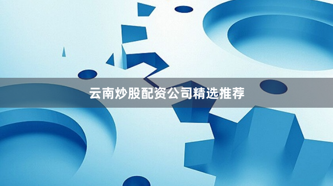 云南炒股配资公司精选推荐