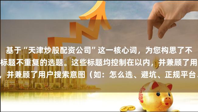 基于“天津炒股配资公司”这一核心词，为您构思了不同角度、符合SEO规范且标题不重复的选题。这些标题均控制在以内，并兼顾了用户搜索意图（如：怎么选、避坑、正规平台、流程、门槛）。